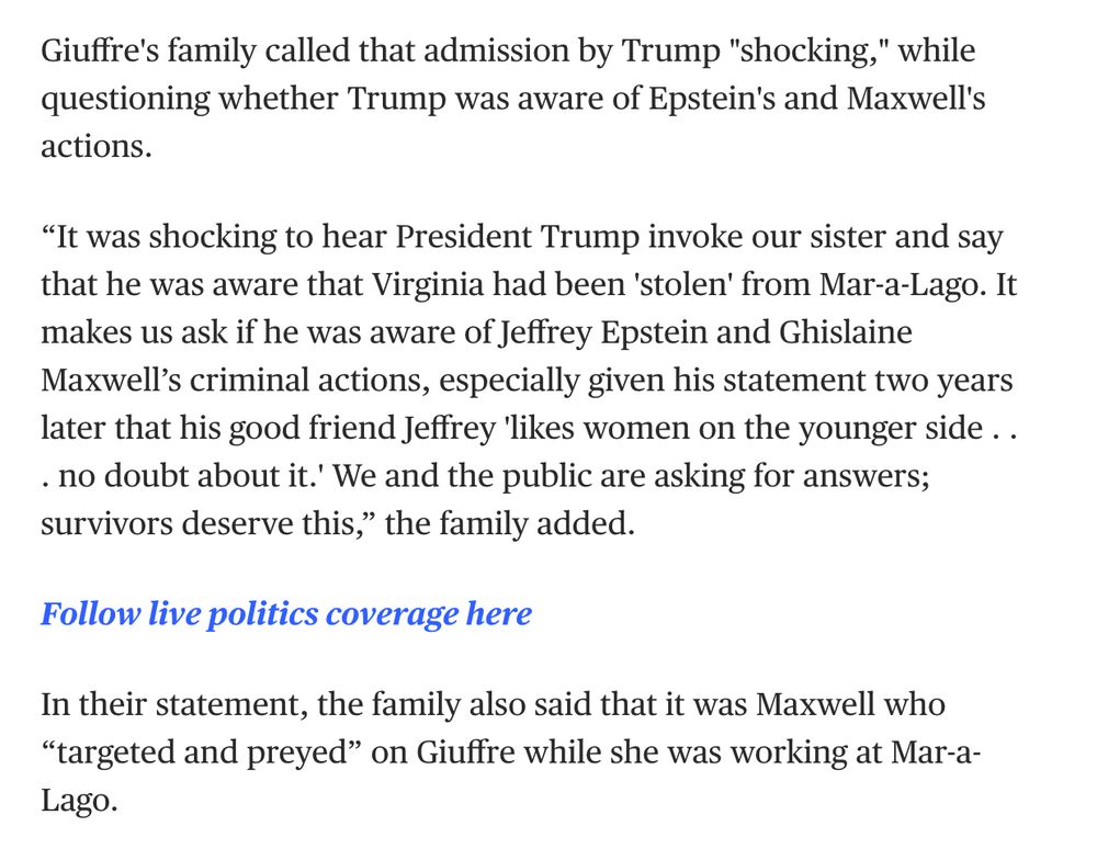 "Giuffre's family called that admission by Trump "shocking," while questioning whether Trump was aware of Epstein's and Maxwell's actions.

“It was shocking to hear President Trump invoke our sister and say that he was aware that Virginia had been 'stolen' from Mar-a-Lago. It makes us ask if he was aware of Jeffrey Epstein and Ghislaine Maxwell’s criminal actions, especially given his statement two years later that his good friend Jeffrey 'likes women on the younger side . . . no doubt about it.' We and the public are asking for answers; survivors deserve this,” the family added.

In their statement, the family also said that it was Maxwell who “targeted and preyed” on Giuffre while she was working at Mar-a-Lago."