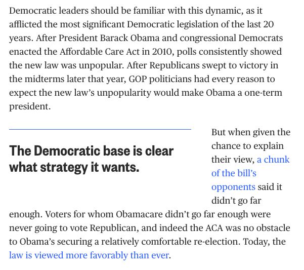 Democratic leaders should be familiar with this dynamic, as it afflicted the most significant Democratic legislation of the last 20 years. After President Barack Obama and congressional Democrats enacted the Affordable Care Act in 2010, polls consistently showed the new law was unpopular. After Republicans swept to victory in the midterms later that year, GOP politicians had every reason to expect the new law’s unpopularity would make Obama a one-term president.

But when given the chance to explain their view, a chunk of the bill’s opponents said it didn’t go far enough. Voters for whom Obamacare didn’t go far enough were never going to vote Republican, and indeed the ACA was no obstacle to Obama’s securing a relatively comfortable re-election. Today, the law is viewed more favorably than ever.
