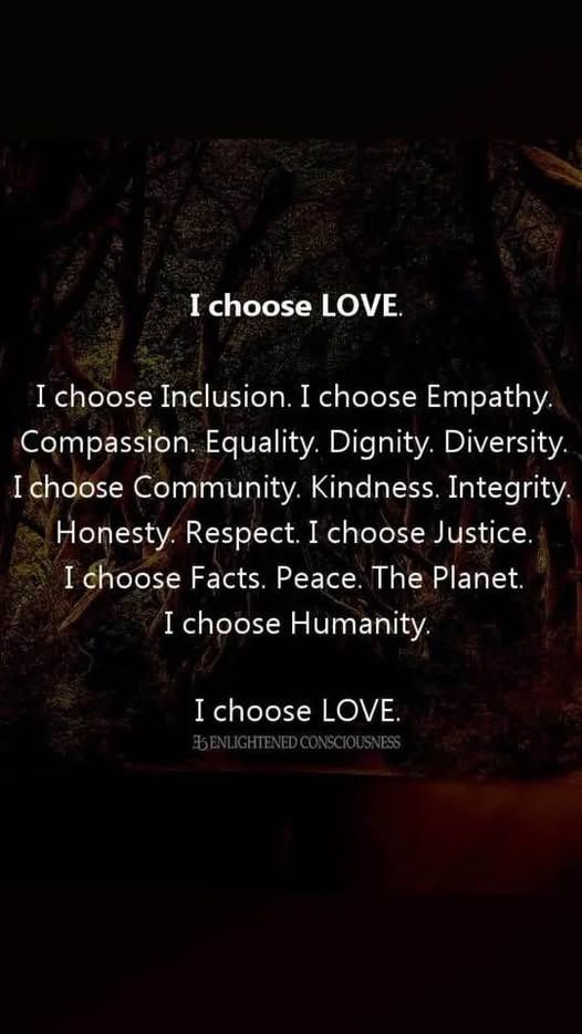I Choose Love
I choose inclusion, I choose empathy, Compassion, Equality, Dignity, Diversity. I choose Community, Kindness, Integrity, Honesty, Respect. I choose Justice, I choose facts. Peace. The Planet. I choose Humanity. I choose love.