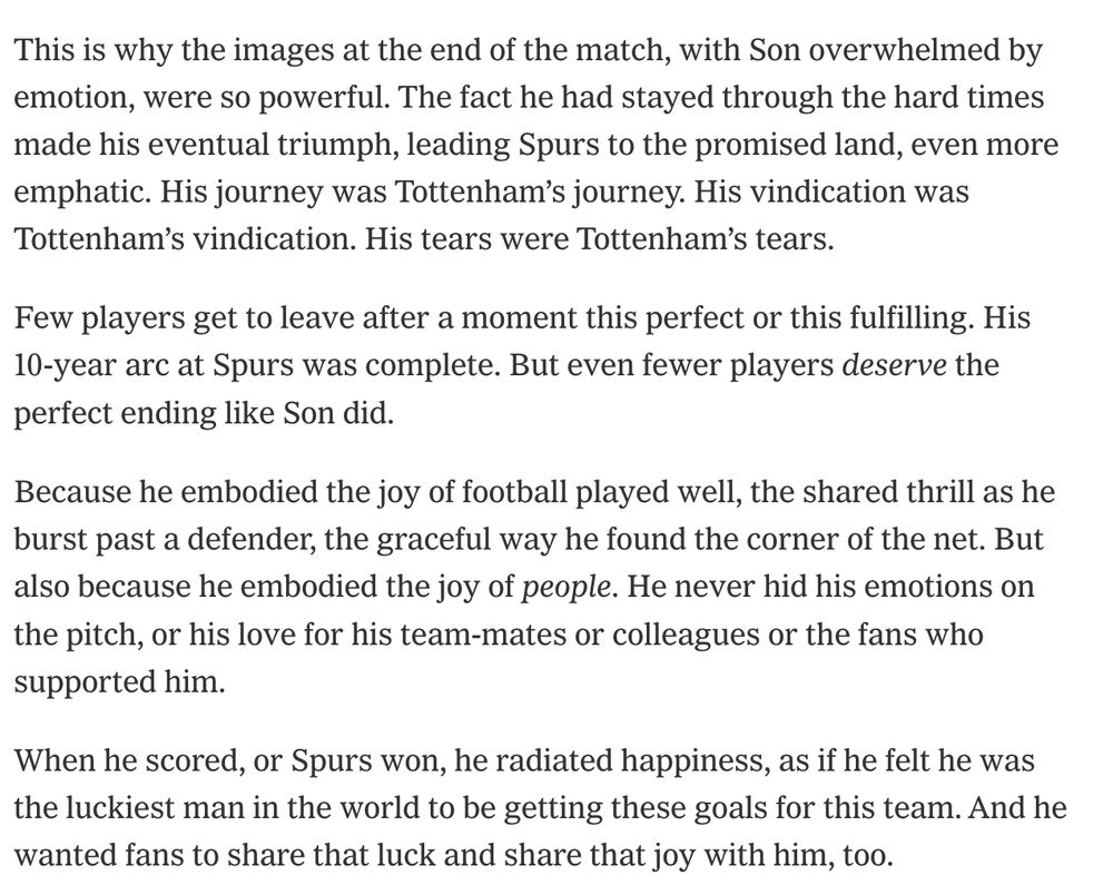 This is why the images at the end of the match, with Son overwhelmed by emotion, were so powerful. The fact he had stayed through the hard times made his eventual triumph, leading Spurs to the promised land, even more emphatic. His journey was Tottenham’s journey. His vindication was Tottenham’s vindication. His tears were Tottenham’s tears.

Few players get to leave after a moment this perfect or this fulfilling. His 10-year arc at Spurs was complete. But even fewer players deserve the perfect ending like Son did.

Because he embodied the joy of football played well, the shared thrill as he burst past a defender, the graceful way he found the corner of the net. But also because he embodied the joy of people. He never hid his emotions on the pitch, or his love for his team-mates or colleagues or the fans who supported him.

When he scored, or Spurs won, he radiated happiness, as if he felt he was the luckiest man in the world to be getting these goals for this team. And he wanted fans to share that luck and share that joy with him, too.