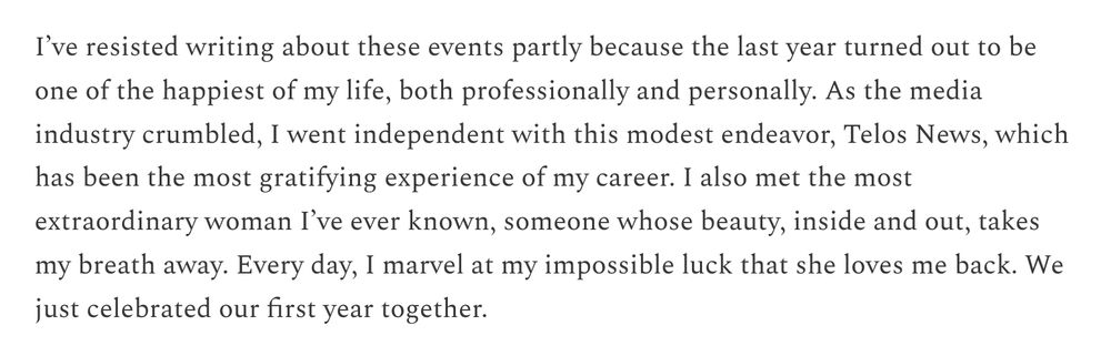 I’ve resisted writing about these events partly because the last year turned out to be one of the happiest of my life, both professionally and personally. As the media industry crumbled, I went independent with this modest endeavor, Telos News, which has been the most gratifying experience of my career. I also met the most extraordinary woman I’ve ever known, someone whose beauty, inside and out, takes my breath away. Every day, I marvel at my impossible luck that she loves me back. We just celebrated our first year together.
