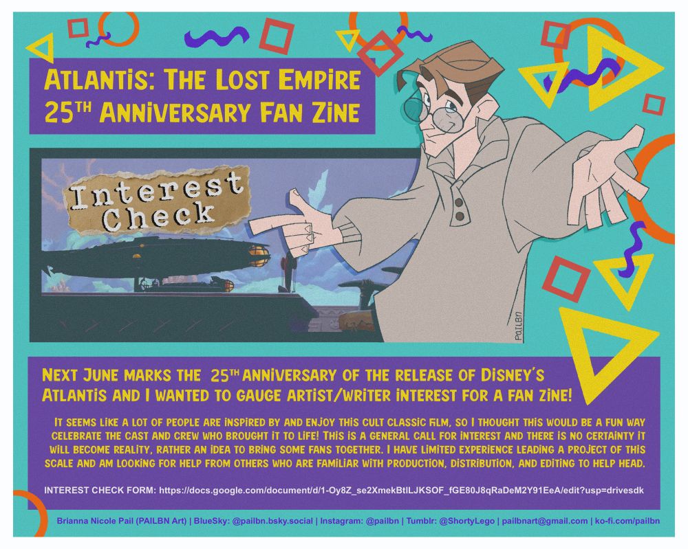 Atlantis fan zine poster with Milo and text “ATLANTIS: THE LOST EMPIRE 25TH ANNiVERSARY FAN ZiNE
Interest
Check
PaILEn
NEXT JUNE MARKS THE 25TH ANNIVERSARY OF THE RELEASE OF DiSNEY'S ATLANTiS AND I WANTED TO GAUGE ARTiST/WRiTER iNTEREST FOR A FAN ZiNE!
IT SEEMS LIKE A LOT OF PEOPLE ARE INSPIRED BY AND ENJOY THIS CULT CLASSIC FILM, SO I THOUGHT THIS WOULD BE A FUN WAY CELEBRATE THE CAST AND CREW WHO BROUGHT IT TO LIFE! THIS iS A GENERAL CALL FOR iNTEREST AND THERE iS NO CERTAiNTY iT WILL BECOME REALITY, RATHER AN IDEA TO BRING SOME FANS TOGETHER. I HAVE LIMITED EXPERIENCE LEADING A PROJECT OF THIS SCALE AND AM LOOKING FOR HELP FROM OTHERS WHO ARE FAMILIAR WITH PRODUCTION, DISTRIBUTION, AND EDITING TO HELP HEAD.
INTEREST CHECK FORM: https://docs.google.com/document/d/1-Oy8Z_se2XmekBt|LJKSOF_fGE80J8qRaDeM2Y91EeA/edit?usp=drivesdk
Brianna Nicole Pail (PAILBN Art) | BlueSky: @pailbn.bsky.social | Instagram: @pailbn | Tumbir: @ShortyLego | pailbnart@gmail.com |ko-fi.com/pailbn”