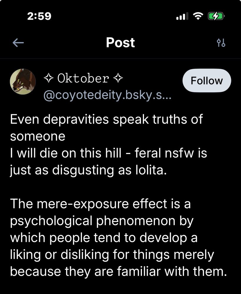 2:59
Post
* Oktober.
Follow
@coyotedeity.bsky.s...
Even depravities speak truths of someone
I will die on this hill - feral nsfw is just as disgusting as lolita.
The mere-exposure effect is a psychological phenomenon by which people tend to develop a liking or disliking for things merely because they are familiar with them.