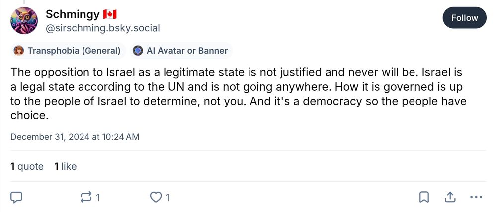 Schmingy 🇨🇦
‪@sirschming.bsky.social‬
The opposition to Israel as a legitimate state is not justified and never will be. Israel is a legal state according to the UN and is not going anywhere. How it is governed is up to the people of Israel to determine, not you. And it's a democracy so the people have choice.
December 31, 2024 at 10:24 AM
1 quote 1 like
