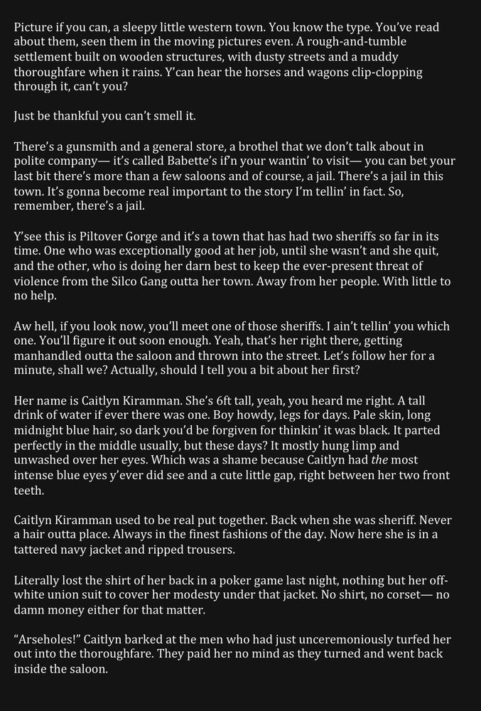Picture if you can, a sleepy little western town. You know the type. You’ve read about them, seen them in the moving pictures even. A rough-and-tumble settlement built on wooden structures, with dusty streets and a muddy thoroughfare when it rains. Y’can hear the horses and wagons clip-clopping through it, can’t you?

Just be thankful you can’t smell it.

There’s a gunsmith and a general store, a brothel that we don’t talk about in polite company— it’s called Babette’s if’n your wantin’ to visit— you can bet your last bit there’s more than a few saloons and of course, a jail. There’s a jail in this town. It’s gonna become real important to the story I’m tellin’ in fact. So, remember, there’s a jail.

Y’see this is Piltover Gorge and it’s a town that has had two sheriffs so far in its time. One who was exceptionally good at her job, until she wasn’t and she quit, and the other, who is doing her darn best to keep the ever-present threat of violence from the Silco Gang outta her town. Away from her people. With little to no help.

Aw hell, if you look now, you’ll meet one of those sheriffs. I ain’t tellin’ you which one. You’ll figure it out soon enough. Yeah, that’s her right there, getting manhandled outta the saloon and thrown into the street. Let’s follow her for a minute, shall we? Actually, should I tell you a bit about her first?

Her name is Caitlyn Kiramman. She’s 6ft tall, yeah, you heard me right. A tall drink of water if ever there was one. Boy howdy, legs for days. Pale skin, long midnight blue hair, so dark you’d be forgiven for thinkin’ it was black. It parted perfectly in the middle usually, but these days? It mostly hung limp and unwashed over her eyes. Which was a shame because Caitlyn had the most intense blue eyes y’ever did see and a cute little gap, right between her two front teeth.





