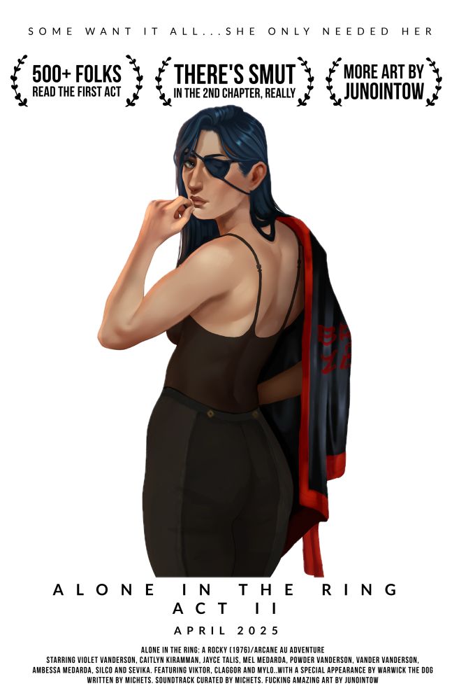 Mock movie poster for the AO3 fic Alone in the Ring Act 2 by MicheTS. It includes 3 mock award laurels that read “500+ folks read the first act”, “There’s smut in the 2nd chapter, really” and “More art by JunoinTow”. Below that is a cheeky drawing of Caitlyn Kiramman from Arcane by JunoInTow. She is looking over her shoulder at the viewer. Caitlyn is half piltovan/half Ionian and has long blue hair and an eyepatch. She wearing a low cut black strappy top and black trousers and has a black and red boxing ring robe thrown over her shoulder. The tag line on the poster reads “Some want it all… she only needed her.”