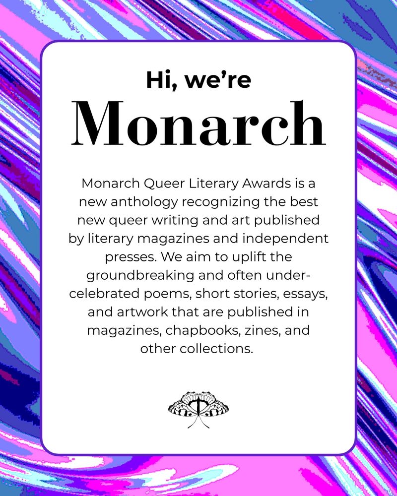 Hi, we’re Monarch. Monarch Queer Literary Awards is a new anthology recognizing the best new queer writing and art published by literary magazines and independent presses. We aim to uplift the groundbreaking and often under-celebrated poems, short stories, essays, and artwork that are published in magazines, chapbooks, zines, and other collections.