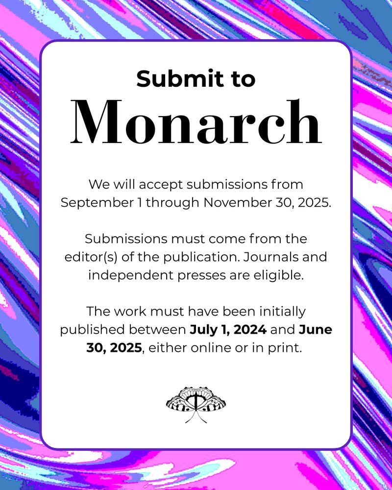 Submit to Monarch. We will accept submissions from September 1 through November 30, 2025. Submissions must come from the editor or editors of the publication. Journals and independent presses are eligible. The work must have been initially published between July 1, 2024 and June 30, 2025, either online or in print.