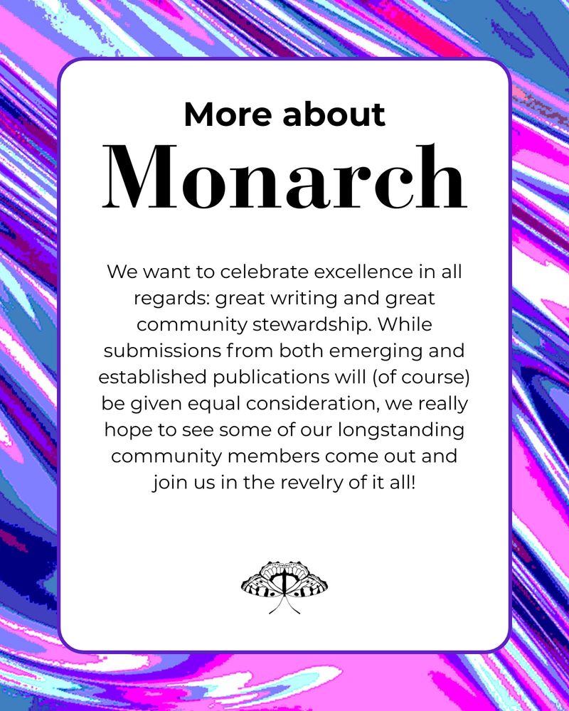 More about Monarch. We want to celebrate excellence in all regards: great writing and great community stewardship. While submissions from both emerging and established publications will (of course) be given equal consideration, we really hope to see some of our longstanding community members come out and join us in the revelry of it all!