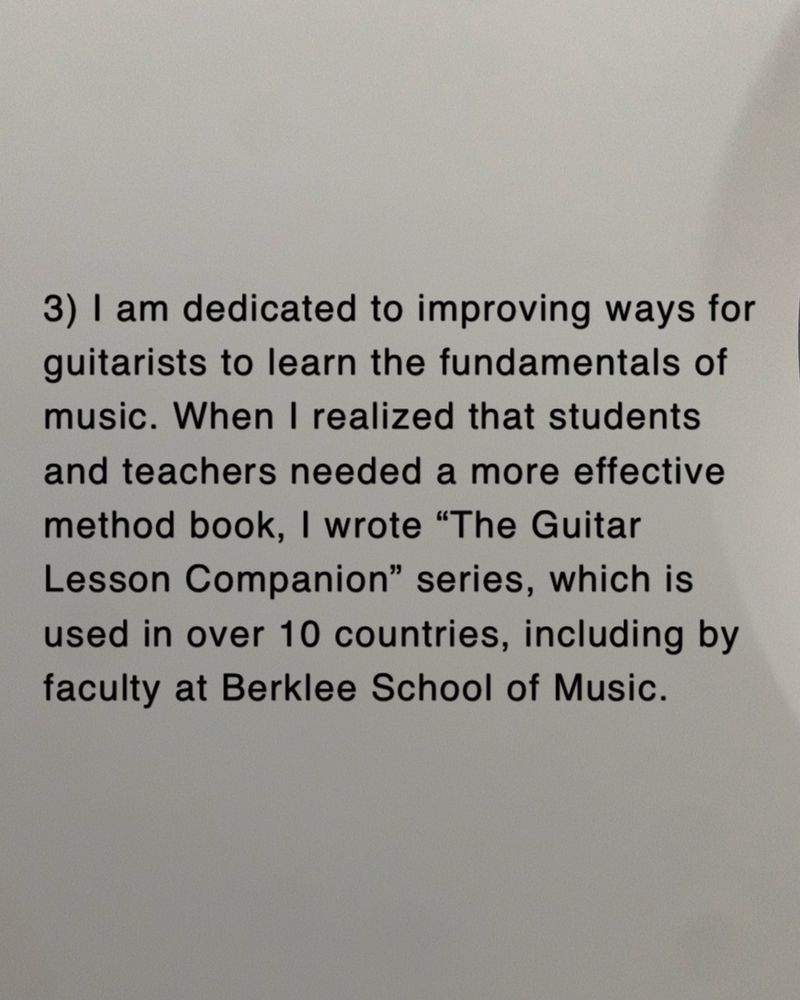 3) I am dedicated to improving ways for guitarists to learn the fundamentals of music. When I realized that students and teachers needed a more effective method book, I wrote The Guitar Lesson Companion series, which is used in over 10 countries, including by faculty at Berklee School of Music.