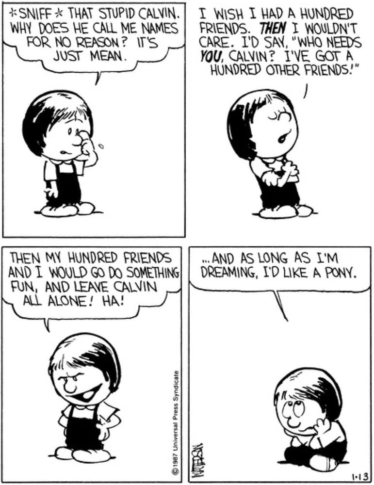 Four-panel Calvin and Hobbes strip (Jan. 13, 1987, I think), all with Susie Derkins talking to herself. [wiping a tear] *sniff* That stupid Calvin. Why does he call me names for no reason? It's just mean. [crossing her arms and looking down her nose haughtily]: I wish I had a hundred friends. THEN I wouldn't care. I'd say, 