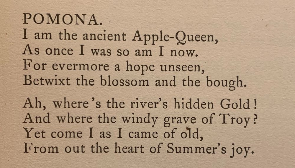 Pomona

I am the ancient Apple-Queen,
As once I was so am I now.
For evermore a hope unseen,
Betwixt the blossom and the bough.

Ah, where's the river's hidden Gold!
And where the windy grave of Troy?
Yet come I as I came of old,
From out the heart of Summer's joy.