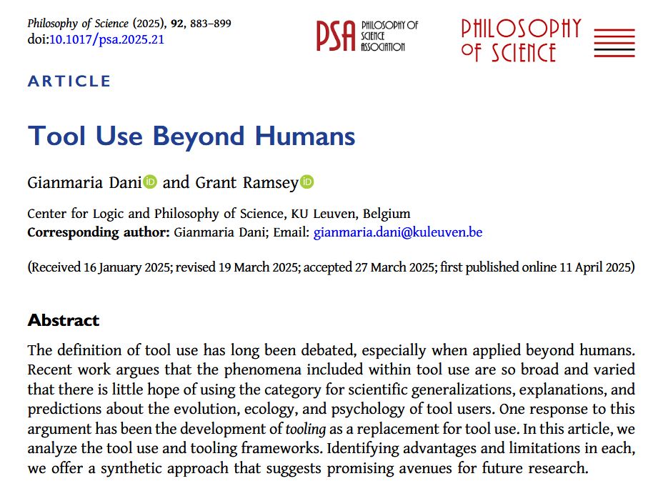 Screenshot of the first page of a Philosophy of Science journal article titled “Tool Use Beyond Humans” by Gianmaria Dani and Grant Ramsey, published by the Philosophy of Science Association. The authors are affiliated with the Center for Logic and Philosophy of Science at KU Leuven, Belgium.

Abstract: 
The definition of tool use has long been debated, especially when applied beyond humans. Recent work argues that the phenomena included within tool use are so broad and varied that there is little hope of using the category for scientific generalizations, explanations, and predictions about the evolution, ecology, and psychology of tool users. One response to this argument has been the development of tooling as a replacement for tool use. In this article, we analyze the tool use and tooling frameworks. Identifying advantages and limitations in each, we offer a synthetic approach that suggests promising avenues for future research.