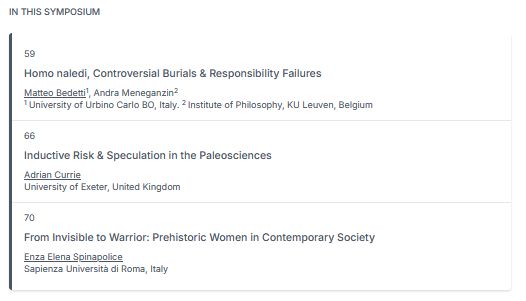 Screenshot of a the ISHPSSB 2025 session "Abusing Deep Time: Scientific Responsibility in the Paleosciences" listing three academic presentations:

    "Homo naledi, Controversial Burials & Responsibility Failures" by Matteo Bedetti (University of Urbino Carlo BO, Italy) and Andra Meneganzin (Institute of Philosophy, KU Leuven, Belgium).

    "Inductive Risk & Speculation in the Paleosciences" by Adrian Currie (University of Exeter, United Kingdom).

    "From Invisible to Warrior: Prehistoric Women in Contemporary Society" by Enza Elena Spinapolice (Sapienza Università di Roma, Italy).

The heading reads “IN THIS SYMPOSIUM,” and each entry is marked with a session number (59, 66, 70).