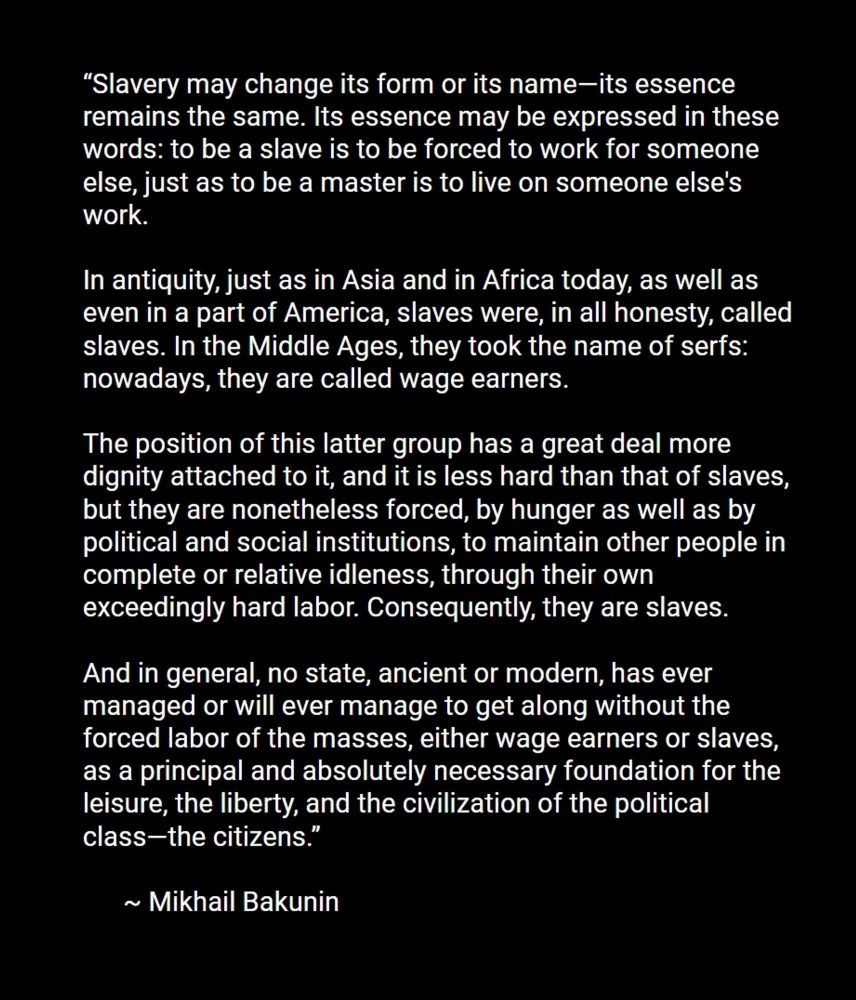 “Slavery may change its form or its name—its essence remains the same. Its essence may be expressed in these words: to be a slave is to be forced to work for someone else, just as to be a master is to live on someone else's work.

In antiquity, just as in Asia and in Africa today, as well as even in a part of America, slaves were, in all honesty, called slaves. In the Middle Ages, they took the name of serfs: nowadays, they are called wage earners. 

The position of this latter group has a great deal more dignity attached to it, and it is less hard than that of slaves, but they are nonetheless forced, by hunger as well as by political and social institutions, to maintain other people in complete or relative idleness, through their own exceedingly hard labor. Consequently, they are slaves. 

And in general, no state, ancient or modern, has ever managed or will ever manage to get along without the forced labor of the masses, either wage earners or slaves, as a principal and absolutely necessary foundation for the leisure, the liberty, and the civilization of the political class—the citizens.”
      
      ~ Mikhail Bakunin