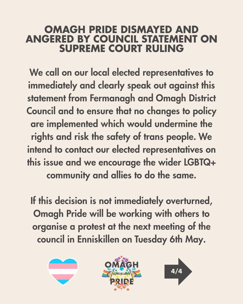 We call on our local elected representatives to immediately and clearly speak out against this statement from Fermanagh & Omagh District Council and to ensure that no changes to policy are implemented which would undermine the rights and risk the safety of trans people. We intend to contact our elected representatives on this issue and we encourage the wider LGBTQ+ community and allies to do the same.


If this decision is not immediately overturned, Omagh Pride will be working with others to organise a protest at the next meeting of the council at the Townhall in Enniskillen on the evening of Tuesday 6th May.