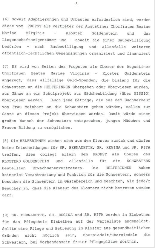 5

(6) Soweit Adaptierungen und Umbauten erforderlich sind, werden
diese vom PROPST als Vertreter der Augustiner Chorfrauen Beatae
Mariae
Virginis
Kloster
Goldenstein und
der
Liegenschaftseigentumer und
soweit sie einer Baubewilligung
bedurfen
nach
Baubewilligung und allenfalls weiteren
offentlich-rechtlichen Genehmigungen organisiert und finanziert

(7) ES wird von Seiten des Propstes als Oberer der Augustiner
Chorfrauen
Beatae
Mariae
Virginis
Kloster Goldenstein
angeregt, dass allfällige Geld-Spenden, die bislang für die
Schwestern an die HELFERINNEN übergeben oder überwiesen wurden,
zur Ganze an ein Schulprojekt zur Mädchenbildung (uber MISSIO)
überwiesen werden.
Auch jene Beträge, die aus dem Buchverkauf
von Frau Meinhart an die Schwestern gehen wűrden, sollen zur
Gänze an dieses Projekt aberwiesen werden. Damit würde einem
großen Wunsch der Schwestern entsprochen, jungen Madchen und
Frauen Bildung zu ermöglichen.

(8) Die HELFERINNEN ziehen sich aus dem Kloster zurück und dürfen
keine Entscheidungen für SR. BERNADETTE, SR. REGINA und SR. RITA
treffen, dies obliegt allein dem PROPST als Oberen des
KLOSTERS GOLDENSTEIN und
allenfalls far die SCHWESTERN
bestellten
Erwachsenenvertretern.
Die
HELFERINNEN haben
keinerlei Verantwortung und Funktion für die Schwestern, sondern
besuchen die Schwestern im Gästebereich und beachten, wie jede/r
Besucher:in, dass die Klausur des Klosters nicht betreten werden
darf.

(9) SR. BERNADETTE, SR. REGINA und SR. RITA werden in Elsbethen
fur das Pflegeheim Elsbethen auf der Warteliste angemeldet.
Sollte eine Pflege und Betreuung im Kloster aus gesundheitlichen
Gründen
nicht möglich sein, abersiedelt/ubersiedeln die
Schwestern, bei Vorhandensein freier Pflegeplătze dorthin.

