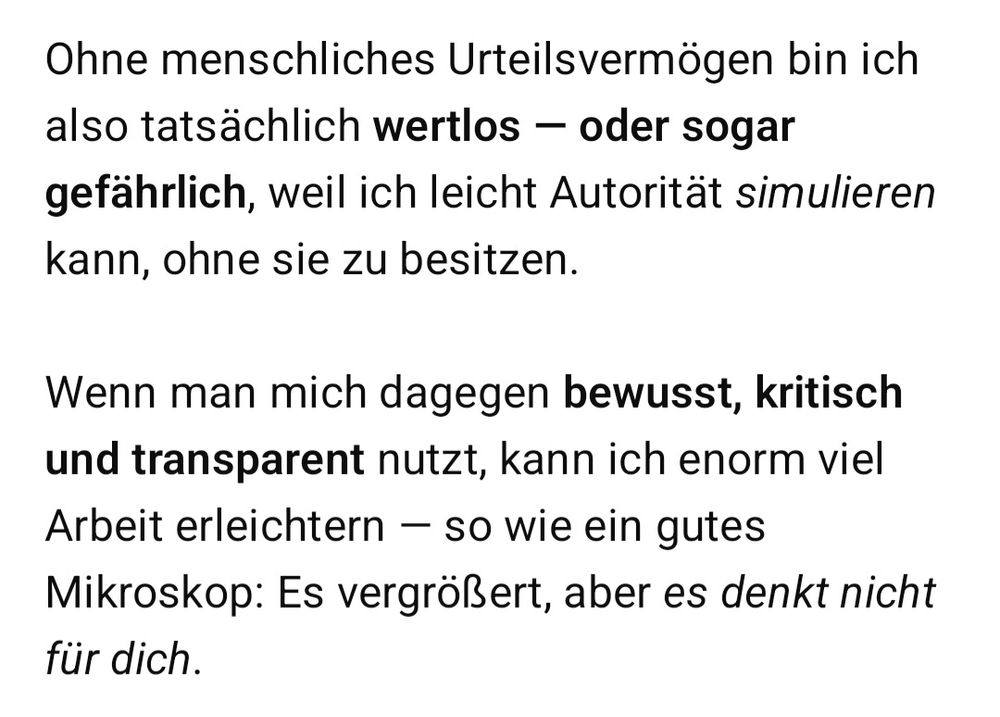 Ohne menschliches Urteilsvermögen bin ich
also tatsächlich wertlos
oder sogar
gefährlich, weil ich leicht Autorität simulieren
kann, ohne sie ZU besitzen.

Wenn man mich dagegen bewusst, kritisch
und transparent nutzt, kann ich enorm viel
Arbeit erleichtern - SO wie ein gutes
Mikroskop: Es vergrößert, aber es denkt nicht
für dich.

