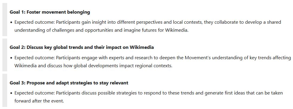 Screenshot of https://meta.m.wikimedia.org/wiki/Wikimedia_Futures_Lab , focusing on the three goals of the event:

Goal 1: Foster movement belonging
* Expected outcome: Participants gain insight into different perspectives and local contexts, they collaborate to develop a shared understanding of challenges and opportunities and imagine futures for Wikimedia.

Goal 2: Discuss key global trends and their impact on Wikimedia
* Expected outcome: Participants engage with experts and research to deepen the Movement’s understanding of key trends affecting Wikimedia and discuss how global developments impact regional contexts.

Goal 3: Propose and adapt strategies to stay relevant
* Expected outcome: Participants discuss possible strategies to respond to these trends and generate first ideas that can be taken forward after the event.

