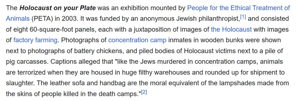 screenshot of a wikipedia snippet that reads as follows:

The Holocaust on your Plate was an exhibition mounted by People for the Ethical Treatment of Animals (PETA) in 2003. It was funded by an anonymous Jewish philanthropist,[1] and consisted of eight 60-square-foot panels, each with a juxtaposition of images of the Holocaust with images of factory farming. Photographs of concentration camp inmates in wooden bunks were shown next to photographs of battery chickens, and piled bodies of Holocaust victims next to a pile of pig carcasses. Captions alleged that "like the Jews murdered in concentration camps, animals are terrorized when they are housed in huge filthy warehouses and rounded up for shipment to slaughter. The leather sofa and handbag are the moral equivalent of the lampshades made from the skins of people killed in the death camps."[2]