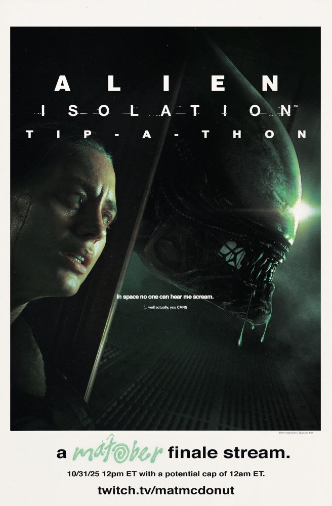Image of a poster in reference to the infamous one for Alien (1979). 

It depicts key art from the game Alien Isolation of Amanda Ripley hiding behind a metal box while a Xenomorph is drooling menacingly on the other side.

From top to bottom, it reads as follows:

ALIEN ISOLATION TIP-A-THON

In space no one can hear me scream.

(... well actually, you CAN!)

a MATOBER finale stream.

10/31/25 12pm ET with a potential cap of 12am ET.

twitch.tv/matmcdonut