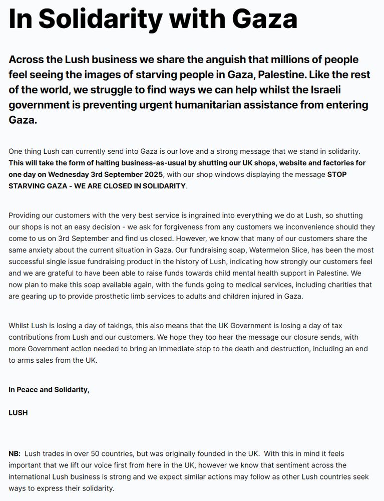 the linked statement from the previous image reads as follows:

In Solidarity with Gaza
Across the Lush business we share the anguish that millions of people feel seeing the images of starving people in Gaza, Palestine. Like the rest of the world, we struggle to find ways we can help whilst the Israeli government is preventing urgent humanitarian assistance from entering Gaza.

One thing Lush can currently send into Gaza is our love and a strong message that we stand in solidarity. This will take the form of halting business-as-usual by shutting our UK shops, website and factories for one day on Wednesday 3rd September 2025, with our shop windows displaying the message STOP STARVING GAZA - WE ARE CLOSED IN SOLIDARITY.

Providing our customers with the very best service is ingrained into everything we do at Lush, so shutting our shops is not an easy decision - we ask for forgiveness from any customers we inconvenience should they come to us on 3rd September and find us closed. However, we know that many of our customers share the same anxiety about the current situation in Gaza. Our fundraising soap, Watermelon Slice, has been the most successful single issue fundraising product in the history of Lush, indicating how strongly our customers feel and we are grateful to have been able to raise funds towards child mental health support in Palestine. We now plan to make this soap available again, with the funds going to medical services, including charities that are gearing up to provide prosthetic limb services to adults and children injured in Gaza. 

Whilst Lush is losing a day of takings, this also means that the UK Government is losing a day of tax contributions from Lush and our customers. We hope they too hear the message our closure sends, with more Government action needed to bring an immediate stop to the death and destruction, including an end to arms sales from the UK.

In Peace and Solidarity,

LUSH