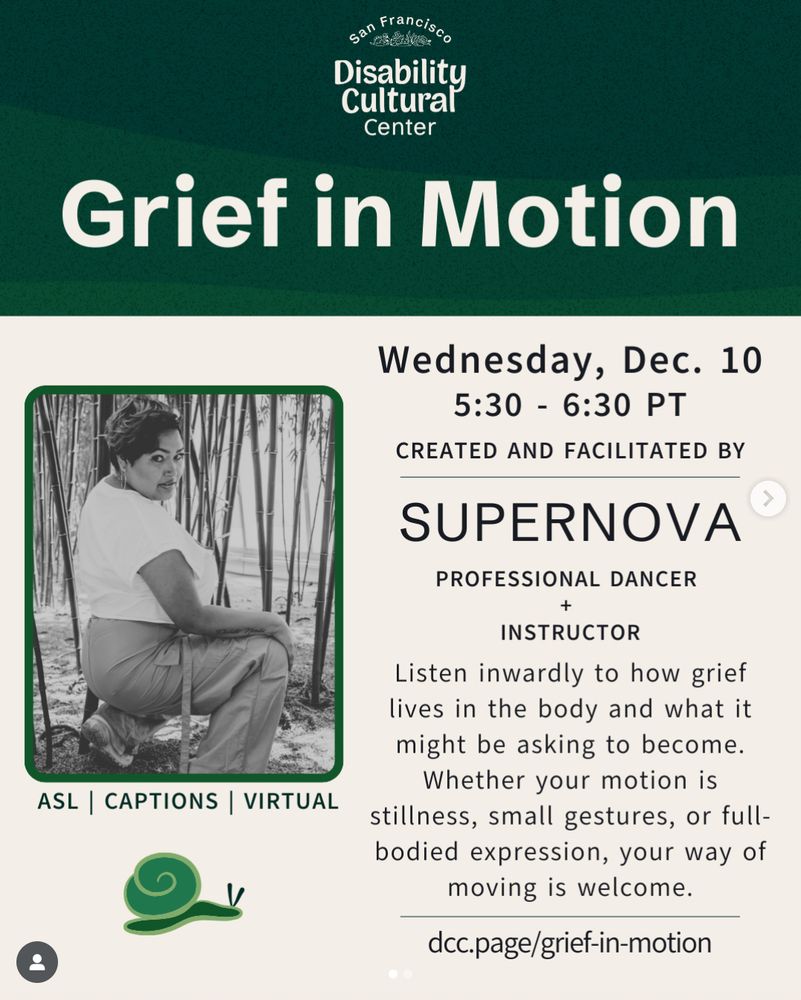 Alt text from SF Disability Cultural Center: "Thick and thin waves overlap to form a sand-like gradient. Grain texture in shades of green. DCC logo at top and a heading in bold large white text reads “Grief in Motion.” On a cream-white background, event details are the same as above. A black and white image of Supernova to the left of the graphic on a cream-white background. Supernova is squatting amongst bamboo trees. Their body is facing away from the camera, but they are looking over their right shoulder at the camera. They are wearing neon green track pants with a white crop top. Their pixie cut hair is green and pink. Green snail at the bottom of Supernova’s image.⁠" Taken from the DCC's Instagram post at 
⁠https://www.instagram.com/p/DRdb5nYk6PV/