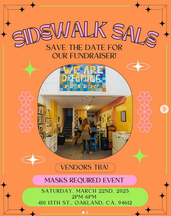 An orange flyer with cartoon starbursts, flowers, and '60s-style Jetsons-y starbursts-with-halos-around-them graphics in the background. Text reads: Sidewalk Sale. Save the date for our fundraiser! Vendors TBA! Masks required event. Saturday, March 22nd, 2025, 2 pm - 6 pm. 410 13th St., Oakland, CA, 94612.

There's a photo of the interior of a bookstore-looking place in the middle, with two masked figures and a third figure with her back to the camera. A multicolored sign above them reads: "We are dreaming - Moments Co-op."