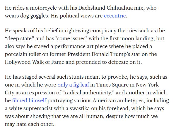 He rides a motorcycle with his Dachshund-Chihuahua mix, who wears dog goggles. His political views are eccentric.

He speaks of his belief in right-wing conspiracy theories such as the “deep state” and has "some issues" with the first moon landing, but also says he staged a performance art piece where he placed a porcelain toilet on former President Donald Trump’s star on the Hollywood Walk of Fame and pretended to defecate on it.

He has staged several such stunts meant to provoke, he says, such as one in which he wore only a fig leaf in Times Square in New York City as an expression of “radical authenticity,” and another in which he filmed himself portraying various American archetypes, including a white supremacist with a swastika on his forehead, which he says was about showing that we are all human, despite how much we may hate each other.