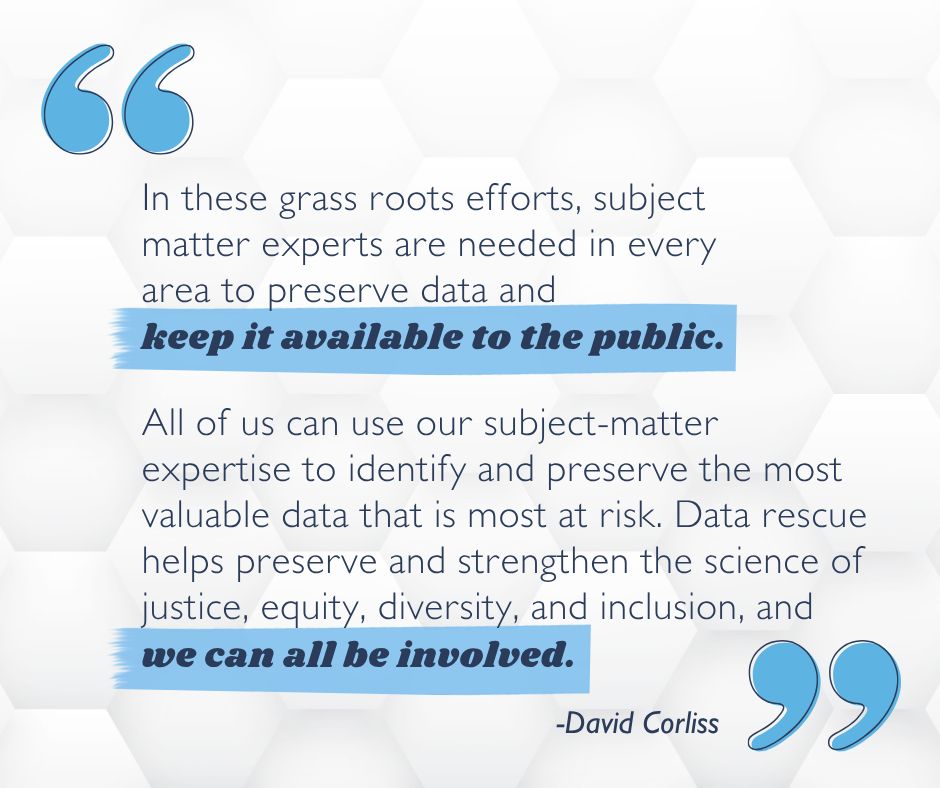 "In these grass roots efforts, subject matter experts are needed in every area to preserve data and keep it available to the public.

All of us can use our subject-matter expertise to identify and preserve the most valuable data that is most at risk. Data rescue helps preserve and strengthen the science of justice, equity, diversity, and inclusion, and we can all be involved." -David Corliss