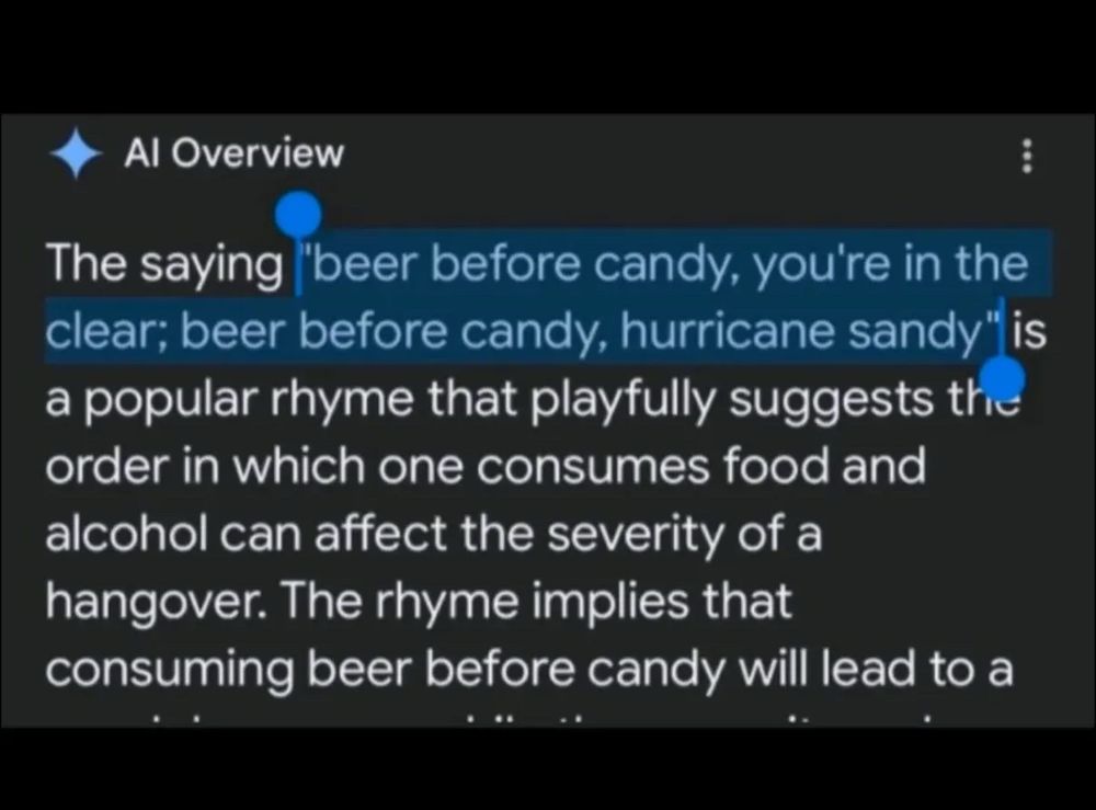 Google search screenshot:

Al Overview
The saying
"beer before candy, you're in the
clear; beer before candy, hurricane sandy" is a popular rhyme that playfully suggests the order in which one consumes food and alcohol can affect the severity of a hangover. The rhyme implies that consuming beer before candy will lead to 