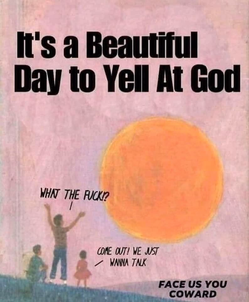 It's a Beautiful Day to Yell At God
Illustration of a large orange sun in a pink sky. Three people are on the ground, facing the large sun: one is sitting down, one is standing with their arms raised, and one is a child wearing a dress. The latter two are speaking, and the text reads:

Person with their arms raised: WHAT THE FUCK!?

Child in a dress: COME OUT! WE JUST WANNA TALK

In the bottom right corner, there is additional text that reads:

FACE US YOU COWARD