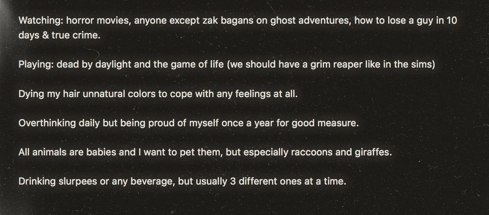 Watching: horror movies, anyone except zak bagans on ghost adventures, how to lose a guy in 10 days & true crime.

Playing: dead by daylight and the game of life (we should have a grim reaper like in the sims)

Dying my hair unnatural colors to cope with any feelings at all.

Overthinking daily but being proud of myself once a year for good measure.

All animals are babies and I want to pet them, but especially raccoons and giraffes. 

Drinking slurpees or any beverage, but usually 3 different ones at a time. 