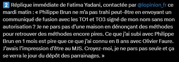 2️⃣ Réplique immédiate de Fatima Yadani, contactée par  @lopinion_fr ce mardi matin : « Philippe Brun ne m’a pas trahi peut-être en envoyant un communiqué de fusion avec les TO1 et TO3 signé de mon nom sans mon autorisation ? Je ne pars pas d’une maison en dénonçant des méthodes pour retrouver des méthodes encore pires. Ce que j’ai subi avec Philippe Brun en 1 mois est pire que ce que j’ai connu en 8 ans avec Olivier Faure. J’avais l’impression d’être au MJS. Croyez-moi, je ne pars pas seule et ça se verra le jour du dépôt des parrainages. »
