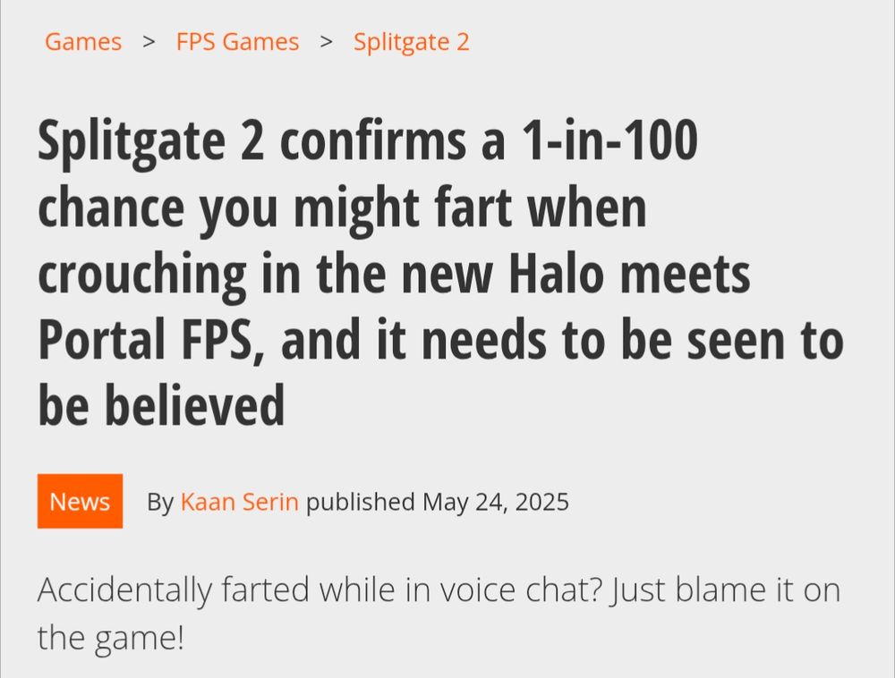 Headline: "Splitgate 2 confirms a 1-in-100 chance you might fart when crouching in the new Halo meets Portal FPS, and it needs to be seen to be believed"

By Kaan Serin published May 24, 2025

Tagline: "Accidentally farted while in voice chat? Just blame it on the game!"