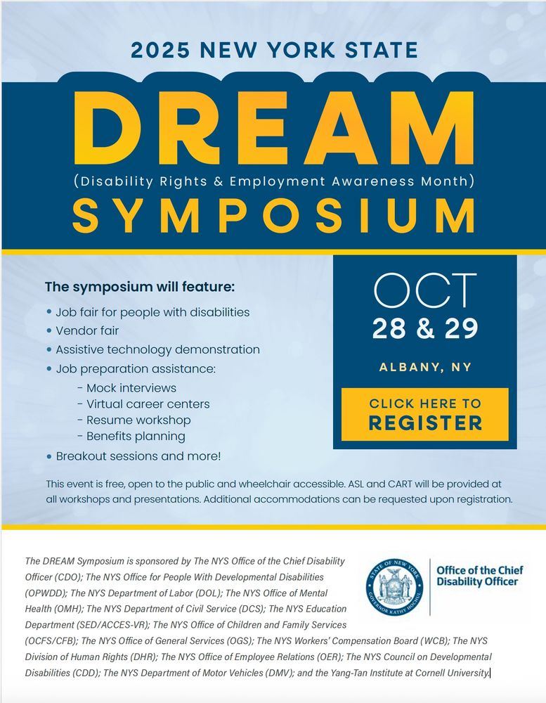 2025 New York State
DREAM (Disability Rights & Employment Awareness Month)
Symposium.
October 28 & 29, Albany, NY

The symposium will feature:
Job fair for people with disabilities
Vendor fair
Assistive technology demonstration
Job preparation assistance:
- Mock interviews
- Virtual career centers
- Resume workshop
- Benefits planning
Breakout sessions and more!

This event is free, open to the public and wheelchair accessible. ASL and CART will be provided at
all workshops and presentations. Additional accommodations can be requested upon registration.

NYS Seal - Office of the Chief Disability Officer.
The DREAM Symposium is sponsored by the NYS Office of the Chief Disability Officer (CDO); The NYS Office for People with Developmental Disabilities (OPWDD); The NYS Department of Labor (DOL); The NYS office of Mental Health (OMH); The NYS Department of Civil Service (DCS); The NYS Education Department (SED/ACCES-VR); The NYS Office of Children and Family Services (OCFS/CFB); The NYS Office of General Services (OGS); The NYS Workers’ Compensation Board (WCB); The NYS Division of Human Rights (DHR); The NYS Office of Employee Relations (OER); The NYS Council on Developmental Disabilities (CDD); The NYS Department of Motor Vehicles (DMV), and the Yang-Tan Institute at Cornell University.