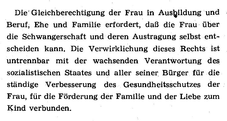 Präambel des DDR-Gesetz über die Unterbrechung der Schwangerschaft
vom 9. März 1972

Die Gleichberechtigung der Frau in Ausbildung und Beruf; Ehe und Familie erfordert, daß die Frau über die Schwangerschaft und deren Austragung selbst entscheiden kann. Die Verwirklichung dieses Rechts ist untrennbar mit der wachsenden Verantwortung des sozialistischen Staates und aller seiner, Bürger für die ständige Verbesserung des, Gesundheitsschutzes der Frau, für die Förderung der Familie und der Liebe zum Kind verbunden.