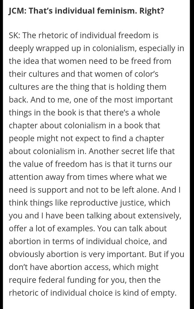 JCM: That’s individual feminism. Right?

SK: The rhetoric of individual freedom is deeply wrapped up in colonialism, especially in the idea that women need to be freed from their cultures and that women of color’s cultures are the thing that is holding them back. And to me, one of the most important things in the book is that there’s a whole chapter about colonialism in a book that people might not expect to find a chapter about colonialism in. Another secret life that the value of freedom has is that it turns our attention away from times where what we need is support and not to be left alone. And I think things like reproductive justice, which you and I have been talking about extensively, offer a lot of examples. You can talk about abortion in terms of individual choice, and obviously abortion is very important. But if you don’t have abortion access, which might require federal funding for you, then the rhetoric of individual choice is kind of empty.