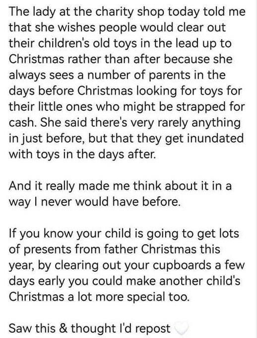 The lady at the charity shop today told me that she wishes people would clear out their children's old toys in the lead up to Christmas rather than after because she always sees a number of parents in the days before Christmas looking for toys for their little ones who might be strapped for cash. She said there's very rarely anything in just before, but that they get inundated with toys in the days after.

And it really made me think about it in a way I never would have before.

If you know your child is going to get lots of presents from father Christmas this year, by clearing out your cupboards a few days early you could make another child's Christmas a lot more special too.

Saw this & thought I'd repost
