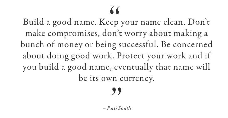 Build a good name. Keep your name clean. Don’t make compromises, don’t worry about making a bunch of money or being successful. Be concerned about doing good work. Protect your work and if you build a good name, eventually that name will be its own currency.