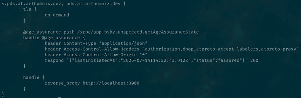 *.pds.at.arthomnix.dev, pds.at.arthomnix.dev {
	tls {
		on_demand
	}	

        @age_assurance path /xrpc/app.bsky.unspecced.getAgeAssuranceState
        handle @age_assurance {
                header Content-Type "application/json"
		header Access-Control-Allow-Headers "authorization,dpop,atproto-accept-labelers,atproto-proxy"
		header Access-Control-Allow-Origin "*"
                respond `{"lastInitiatedAt":"2025-07-14T14:22:43.912Z","status":"assured"}` 200
        }

	handle {
		reverse_proxy http://localhost:3000
	}
}