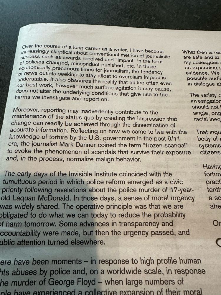 Over the course of a long career as a writer, I have become increasingly skeptical about conventional metrics of journalistic success such as awards received and "impact" in the form of policies changed, misconduct punished, etc. In these economically precarious times for journalism, the tendency of news outlets seeking to stay afloat to overclaim impact is understable. It also obscures the reality that all too often even our best work, however much surface agitation it may cause, does not alter the underlying conditions that give rise to the harms we investigate and report on.
What then is rec are safe and at my colleagues an expanding F evidence. We possible audie in dialogue al
Moreover, reporting may inadvertently contribute to the maintenance of the status quo by creating the impression that change can readily be achieved through the dissemination of accurate information. Reflecting on how we came to live with the knowledge of torture by the U.S. government in the post-9/11 era, the journalist Mark Danner coined the term "frozen scandal" to evoke the phenomenon of scandals that survive their exposure and, in the process, normalize malign behavior.
The variety c investigatior should not single, ong racial ineq
That inqu body of systems citizens
The early days of the Invisible Institute coincided with the tumultuous period in which police reform emerged as a civic priority following revelations about the police murder of 17-year-old Laquan McDonald. In those days, a sense of moral urgency was widely shared. The operative principle was that we are obligated to do what we can today to reduce the probability of harm tomorrow. Some advances in transparency and countability were made, but then the urgency passed, and ublic attention turned elsewhere.