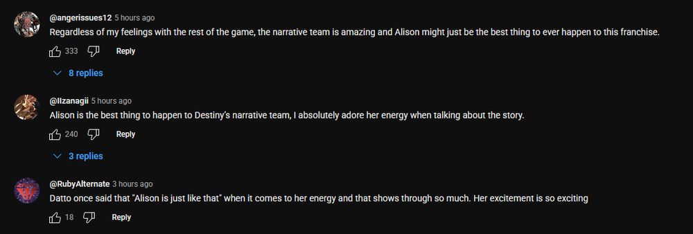 Three comments on a YouTube video:
"Regardless of my feelings with the rest of the game, the narrative team is amazing and Alison might just be the best thing to ever happen to this franchise."

"Alison is the best thing to happen to Destiny’s narrative team, I absolutely adore her energy when talking about the story."

"Datto once said that "Alison is just like that" when it comes to her energy and that shows through so much. Her excitement is so exciting"