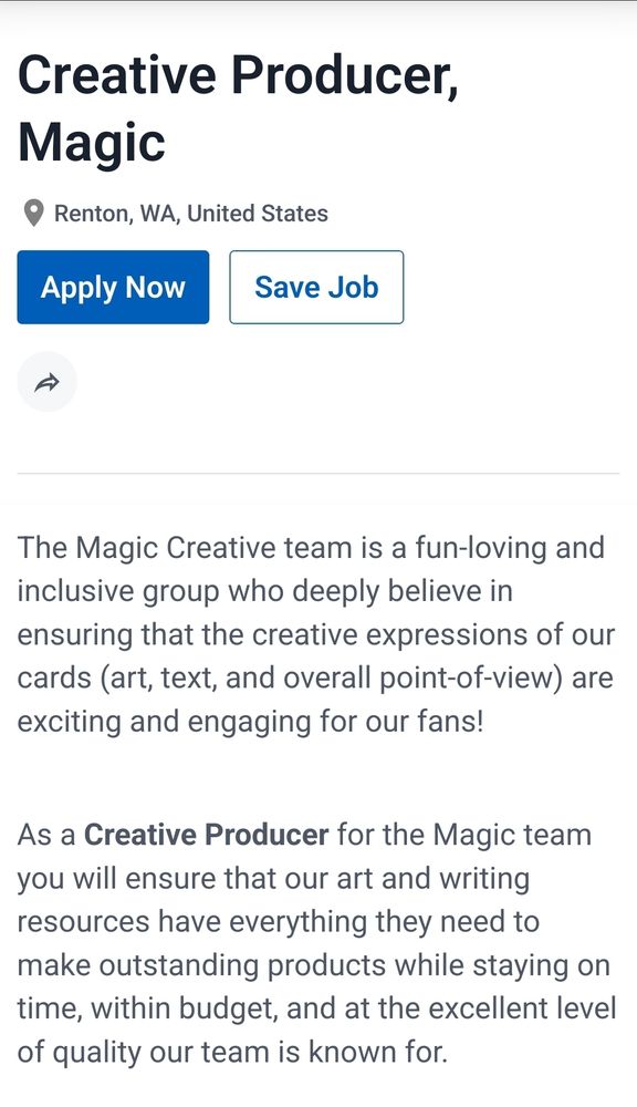 Creative Producer, Magic
Renton, WA, United States

The Magic Creative team is a fun-loving and inclusive group who deeply believe in ensuring that the creative expressions of our cards (art, text, and overall point-of-view) are exciting and engaging for our fans!

As a Creative Producer for the Magic team you will ensure that our art and writing resources have everything they need to make outstanding products while staying on time, within budget, and at the excellent level of quality our team is known for.