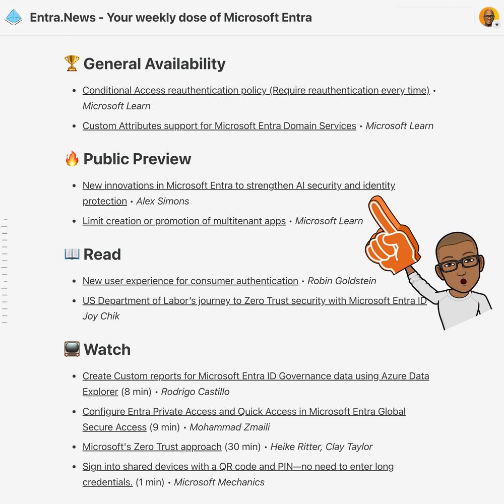 🏆 General Availability
Conditional Access reauthentication policy (Require reauthentication every time) • Microsoft Learn

Custom Attributes support for Microsoft Entra Domain Services • Microsoft Learn

🔥 Public Preview
New innovations in Microsoft Entra to strengthen AI security and identity protection • Alex Simons

Limit creation or promotion of multitenant apps • Microsoft Learn

📖 Read
New user experience for consumer authentication • Robin Goldstein

US Department of Labor’s journey to Zero Trust security with Microsoft Entra ID • Joy Chik

📺 Watch
Create Custom reports for Microsoft Entra ID Governance data using Azure Data Explorer (8 min) • Rodrigo Castillo

Configure Entra Private Access and Quick Access in Microsoft Entra Global Secure Access (9 min) • Mohammad Zmaili

Microsoft's Zero Trust approach (30 min) • Heike Ritter, Clay Taylor

Sign into shared devices with a QR code and PIN—no need to enter long credentials. (1 min) • Microsoft Mechanics
