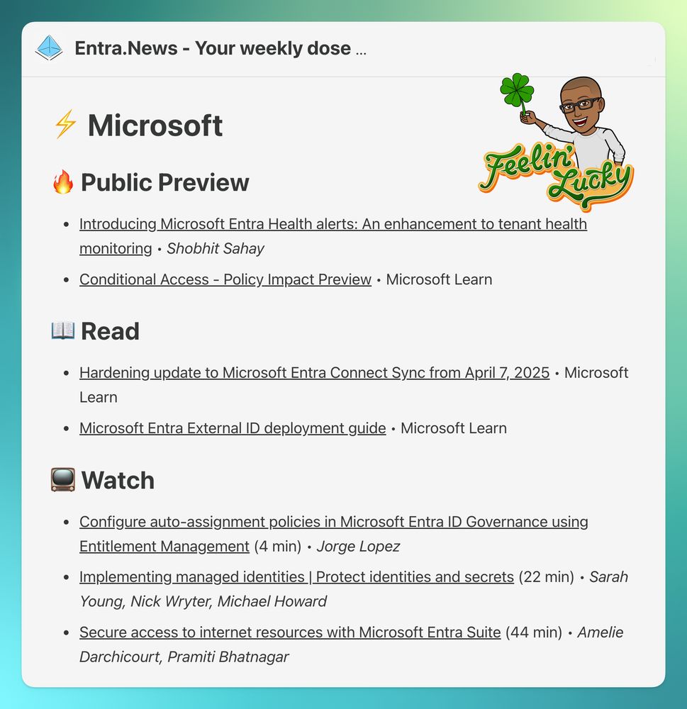 
🔥 Public Preview
Introducing Microsoft Entra Health alerts: An enhancement to tenant health monitoring • Shobhit Sahay

Conditional Access - Policy Impact Preview • Microsoft Learn

📖 Read
Hardening update to Microsoft Entra Connect Sync from April 7, 2025 • Microsoft Learn

Microsoft Entra External ID deployment guide • Microsoft Learn

📺 Watch
Configure auto-assignment policies in Microsoft Entra ID Governance using Entitlement Management (4 min) • Jorge Lopez

Implementing managed identities | Protect identities and secrets (22 min) • Sarah Young, Nick Wryter, Michael Howard

Secure access to internet resources with Microsoft Entra Suite (44 min) • Amelie Darchicourt, Pramiti Bhatnagar