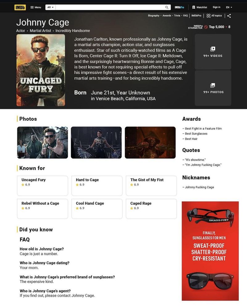 Johnny Cage's fake IMDB page.

FAQ:

How old is Johnny Cage?
Cage is just a number.

Who is Johnny Cage dating?
Your mom.

What is Johnny Cage's preferred brand of sunglasses?
The expensive kind.

Who is Johnny Cage's agent?
If you find out, please contact Johnny Cage.