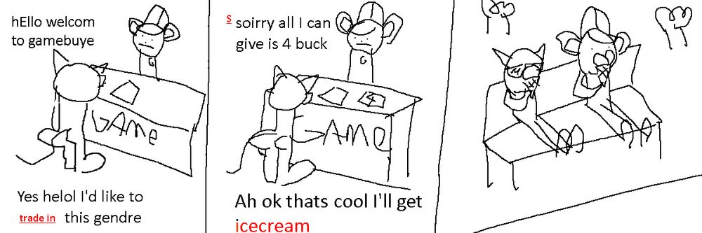 A three panel comic about a white cat with sunglasses standing in a game store with a mouse with a hat behind the counter. The mouse says "Hello welcome to gamebuye", to which the cat responds "Yes helol I'd like to trade in this gendre". In the second panel the mouse replies "soirry all I can give is 4 buck", to which the cat responds "Ah ok thats cool I'll get icecream". In the third panel the two of them are out in a park on a bench, eating ice cream.