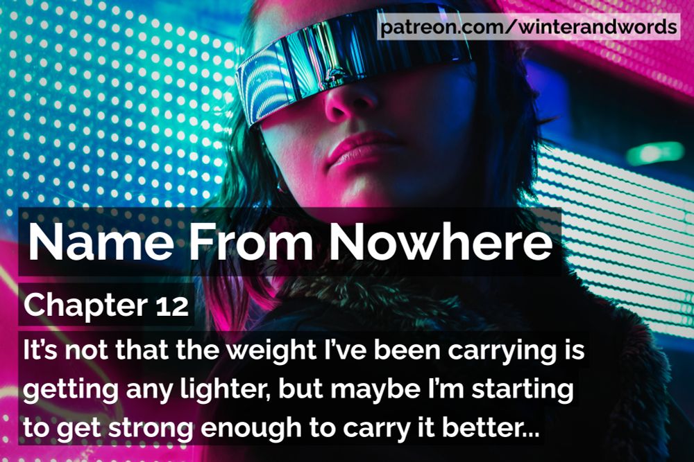 Promo graphic for Name From Nowhere, cyberpunk fiction by Winter Simpson.

The background image is of a dark-haired woman wearing visor-style sunglasses and a black coat is standing in front of a pink and blue patterned neon sign. The colours from the sign are reflecting on her skin and sunglasses.

The tag at the top of the graphic says patreon.com/winterandwords. The rest of the text says "It’s not that the weight I’ve been carrying is getting any lighter, but maybe I’m starting to get strong enough to carry it better."