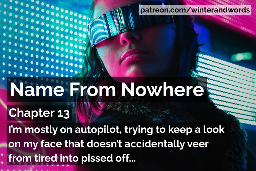 Promo graphic for Name From Nowhere, cyberpunk fiction by Winter Simpson.

The background image is of a dark-haired woman wearing visor-style sunglasses and a black coat is standing in front of a pink and blue patterned neon sign. The colours from the sign are reflecting on her skin and sunglasses.

The tag at the top of the graphic says patreon.com/winterandwords. The rest of the text says "I’m mostly on autopilot, trying to keep a look on my face that doesn’t accidentally veer from tired into pissed off."